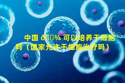 中国 🌾 可以培养干细胞吗（国家允许干细胞治疗吗）